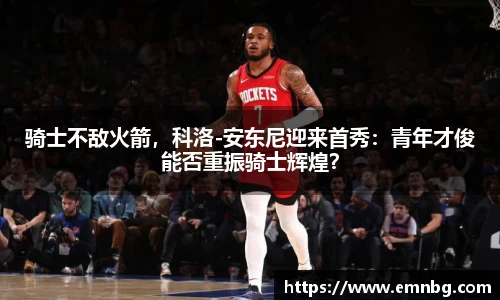骑士不敌火箭，科洛-安东尼迎来首秀：青年才俊能否重振骑士辉煌？