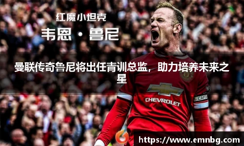 曼联传奇鲁尼将出任青训总监，助力培养未来之星