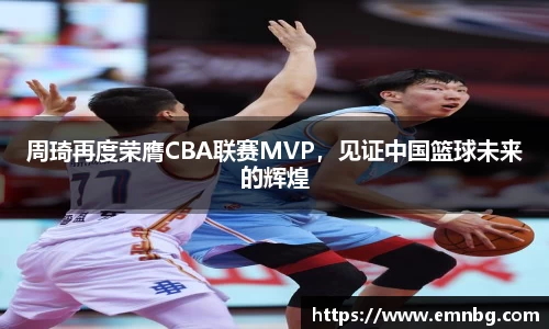 周琦再度荣膺CBA联赛MVP，见证中国篮球未来的辉煌