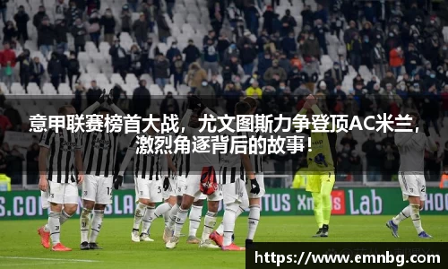 意甲联赛榜首大战，尤文图斯力争登顶AC米兰，激烈角逐背后的故事！