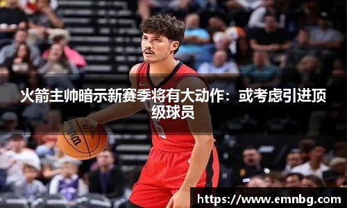 火箭主帅暗示新赛季将有大动作：或考虑引进顶级球员
