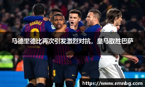 马德里德比再次引发激烈对抗，皇马取胜巴萨