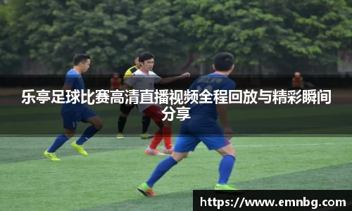 乐亭足球比赛高清直播视频全程回放与精彩瞬间分享